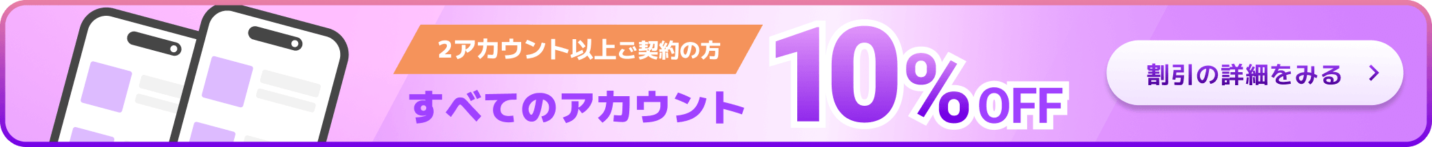 2アカウント以上ご契約の方 すべてのアカウント10%OFF 割引の詳細をみる